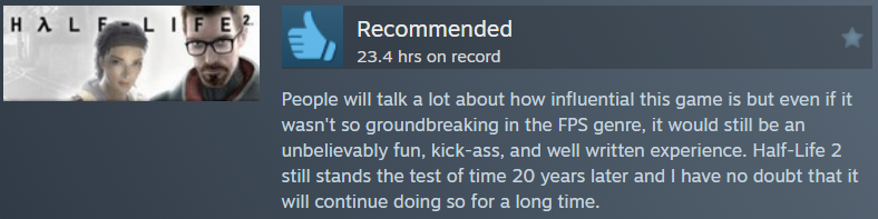 Half-Life 2 Review: People will talk a lot about how influential this game is but even if it wasn't so groundbreaking in the FPS genre, it would still be an unbelievably fun, kick-ass, and well written experience. Half-Life 2 still stands the test of time 20 years later and I have no doubt that it will continue doing so for a long time.